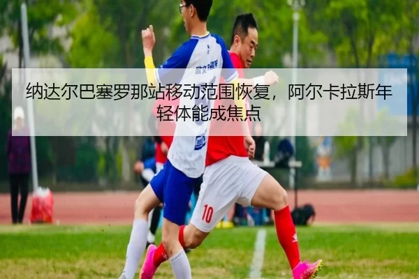 na-da-er-ba-sai-luo-na-zhan-yi-dong-fan-wei-hui-fu-a-er-ka-la-si-nian-qing-ti-neng-cheng-jiao-dian-3-950.jpg