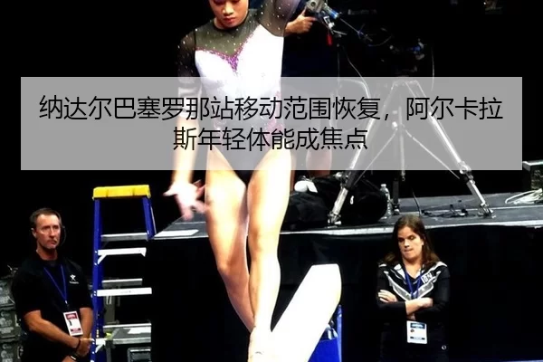 纳达尔巴塞罗那站移动范围恢复，阿尔卡拉斯年轻体能成焦点