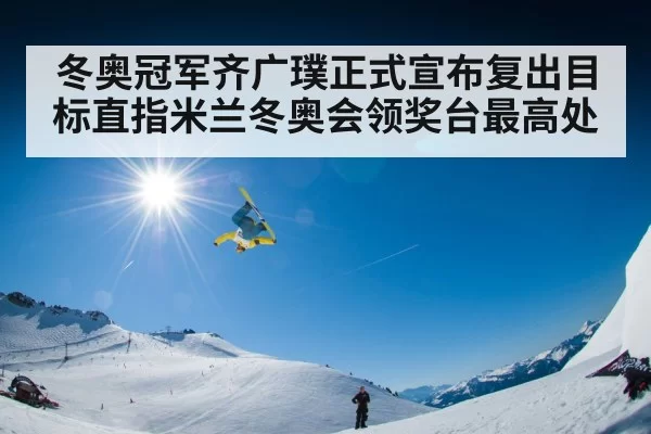 冬奥冠军齐广璞正式宣布复出目标直指米兰冬奥会领奖台最高处