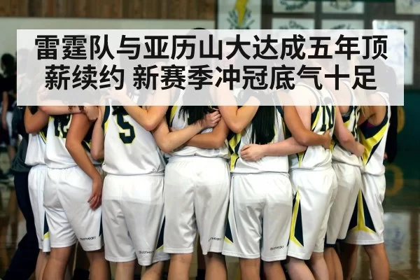 雷霆队与亚历山大达成五年顶薪续约 新赛季冲冠底气十足