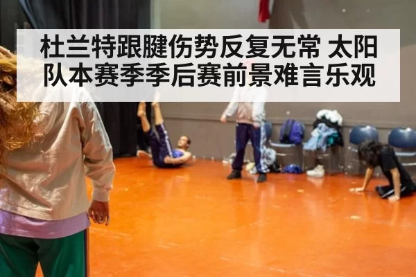 杜兰特跟腱伤势反复无常 太阳队本赛季季后赛前景难言乐观