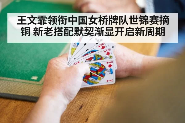 王文霏领衔中国女桥牌队世锦赛摘铜 新老搭配默契渐显开启新周期
